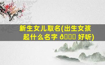 新生女儿取名(出生女孩起什么名字 🐈 好听)